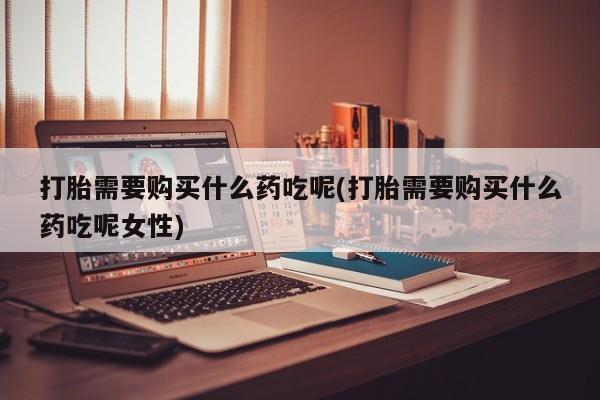 米非米索购买打胎需要购买什么药吃呢(打胎需要购买什么药吃呢女性)