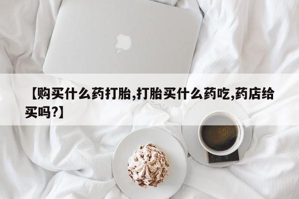 米非米索购买【购买什么药打胎,打胎买什么药吃,药店给买吗?】