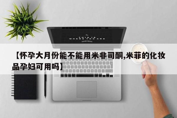 米非米索购买【怀孕大月份能不能用米非司酮,米菲的化妆品孕妇可用吗】