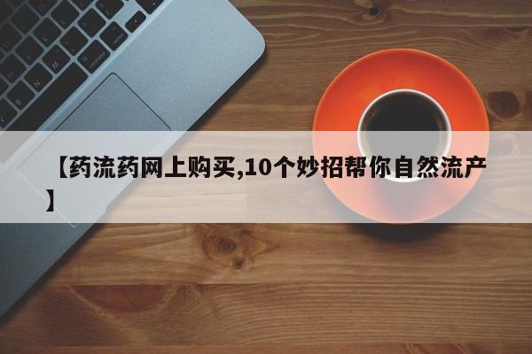 米非米索购买【药流药网上购买,10个妙招帮你自然流产】