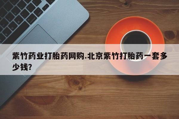 米非米索购买紫竹药业打胎药网购.北京紫竹打胎药一套多少钱？